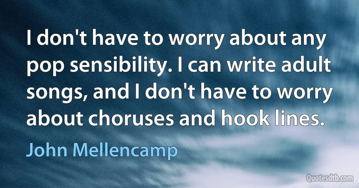 I don't have to worry about any pop sensibility. I can write adult songs, and I don't have to worry about choruses and hook lines. (John Mellencamp)