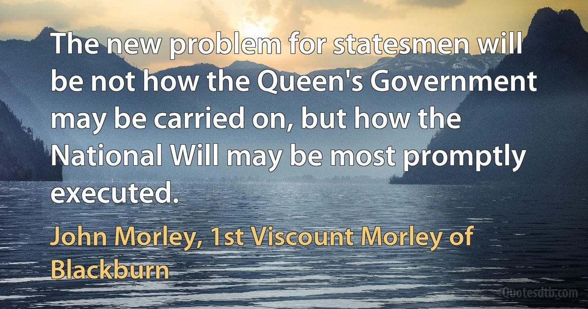 The new problem for statesmen will be not how the Queen's Government may be carried on, but how the National Will may be most promptly executed. (John Morley, 1st Viscount Morley of Blackburn)