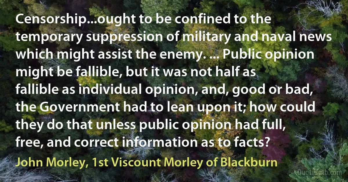 Censorship...ought to be confined to the temporary suppression of military and naval news which might assist the enemy. ... Public opinion might be fallible, but it was not half as fallible as individual opinion, and, good or bad, the Government had to lean upon it; how could they do that unless public opinion had full, free, and correct information as to facts? (John Morley, 1st Viscount Morley of Blackburn)