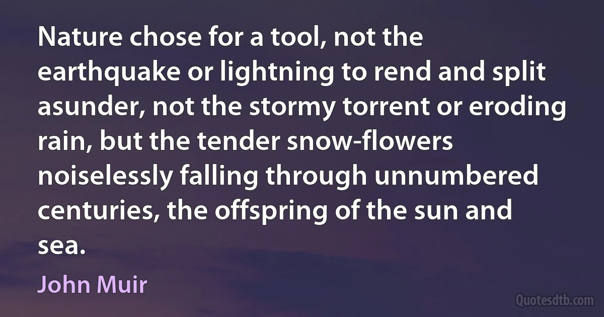 Nature chose for a tool, not the earthquake or lightning to rend and split asunder, not the stormy torrent or eroding rain, but the tender snow-flowers noiselessly falling through unnumbered centuries, the offspring of the sun and sea. (John Muir)