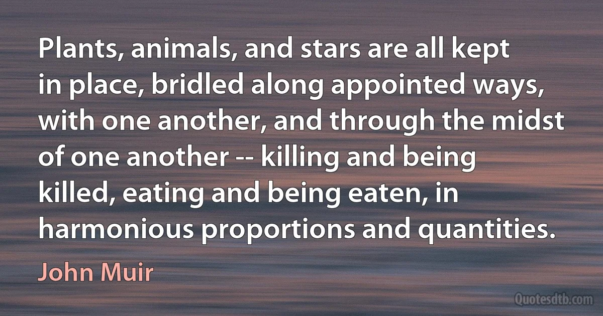 Plants, animals, and stars are all kept in place, bridled along appointed ways, with one another, and through the midst of one another -- killing and being killed, eating and being eaten, in harmonious proportions and quantities. (John Muir)