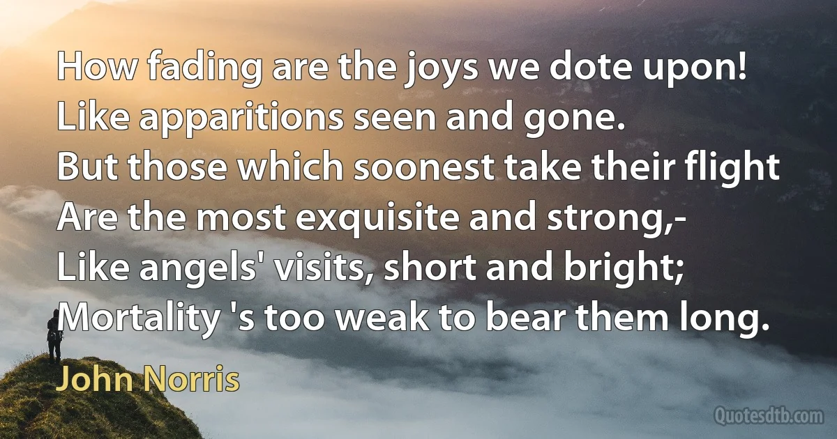 How fading are the joys we dote upon!
Like apparitions seen and gone.
But those which soonest take their flight
Are the most exquisite and strong,-
Like angels' visits, short and bright;
Mortality 's too weak to bear them long. (John Norris)