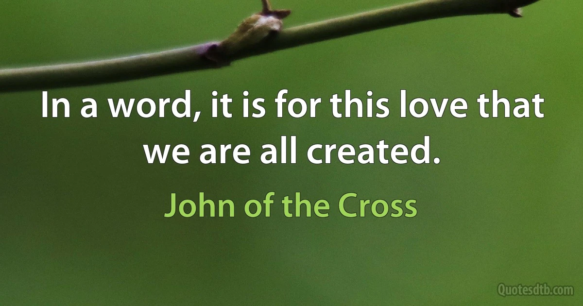 In a word, it is for this love that we are all created. (John of the Cross)