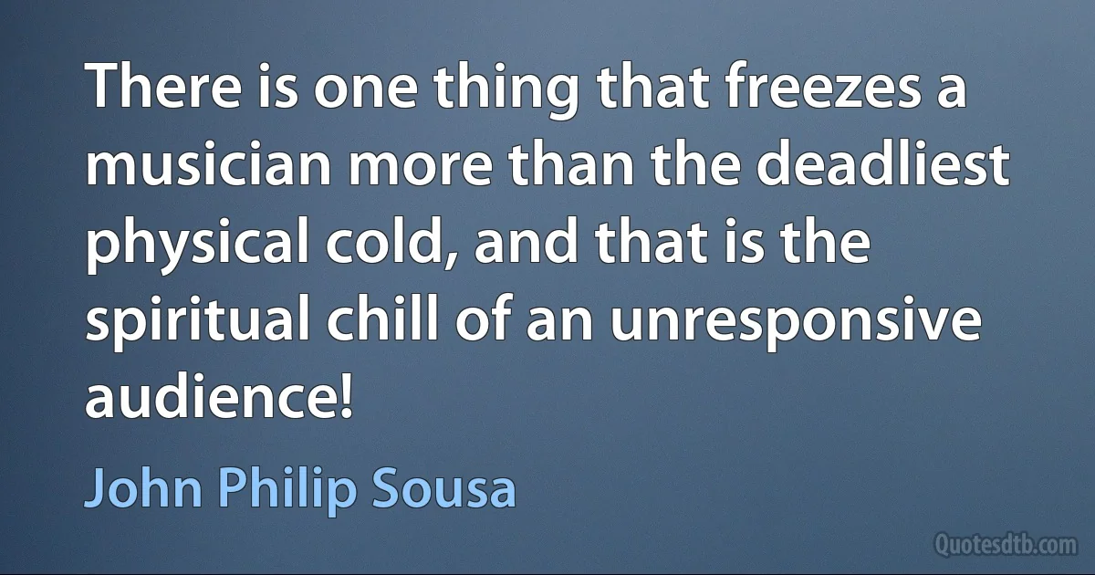 There is one thing that freezes a musician more than the deadliest physical cold, and that is the spiritual chill of an unresponsive audience! (John Philip Sousa)