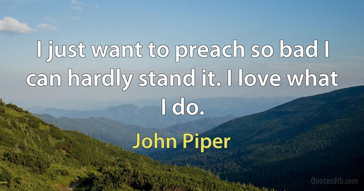 I just want to preach so bad I can hardly stand it. I love what I do. (John Piper)