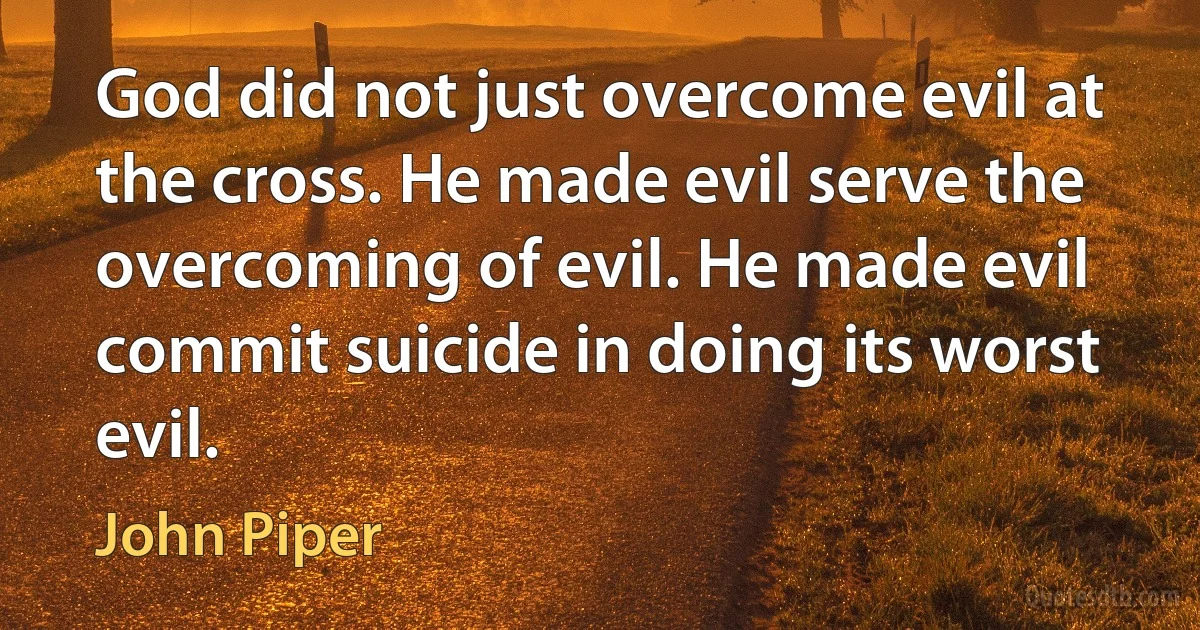 God did not just overcome evil at the cross. He made evil serve the overcoming of evil. He made evil commit suicide in doing its worst evil. (John Piper)