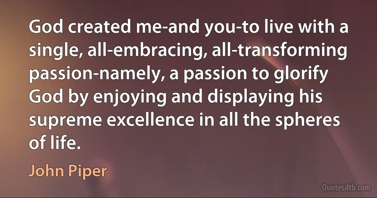 God created me-and you-to live with a single, all-embracing, all-transforming passion-namely, a passion to glorify God by enjoying and displaying his supreme excellence in all the spheres of life. (John Piper)