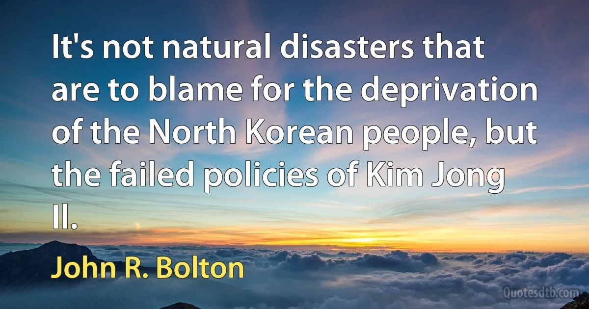 It's not natural disasters that are to blame for the deprivation of the North Korean people, but the failed policies of Kim Jong Il. (John R. Bolton)