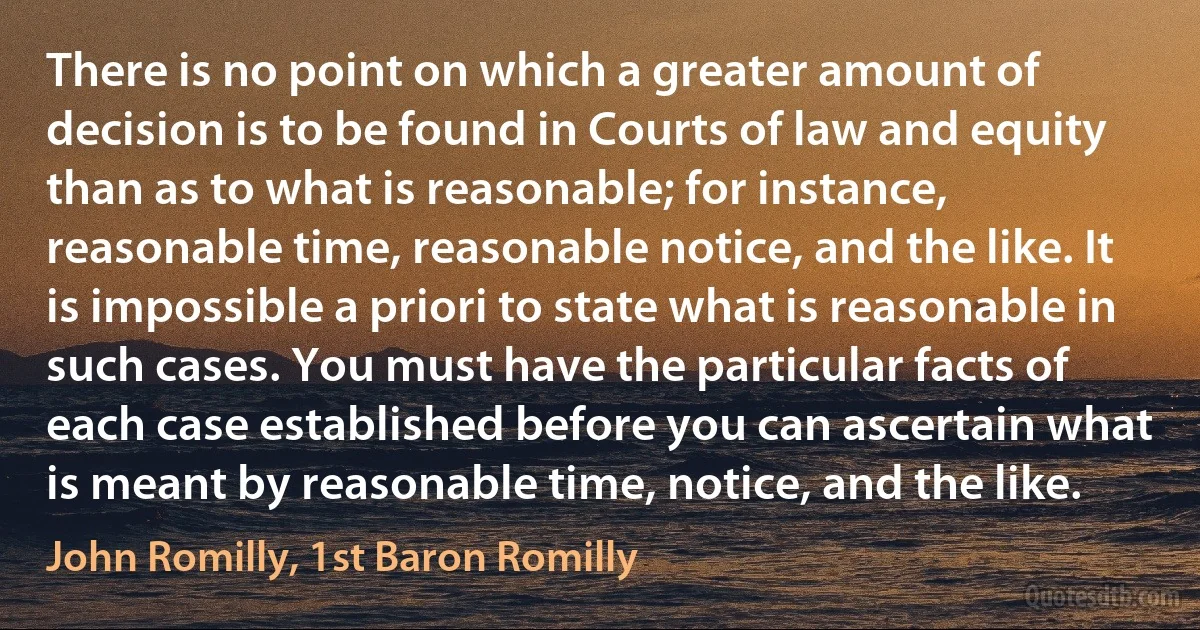 There is no point on which a greater amount of decision is to be found in Courts of law and equity than as to what is reasonable; for instance, reasonable time, reasonable notice, and the like. It is impossible a priori to state what is reasonable in such cases. You must have the particular facts of each case established before you can ascertain what is meant by reasonable time, notice, and the like. (John Romilly, 1st Baron Romilly)