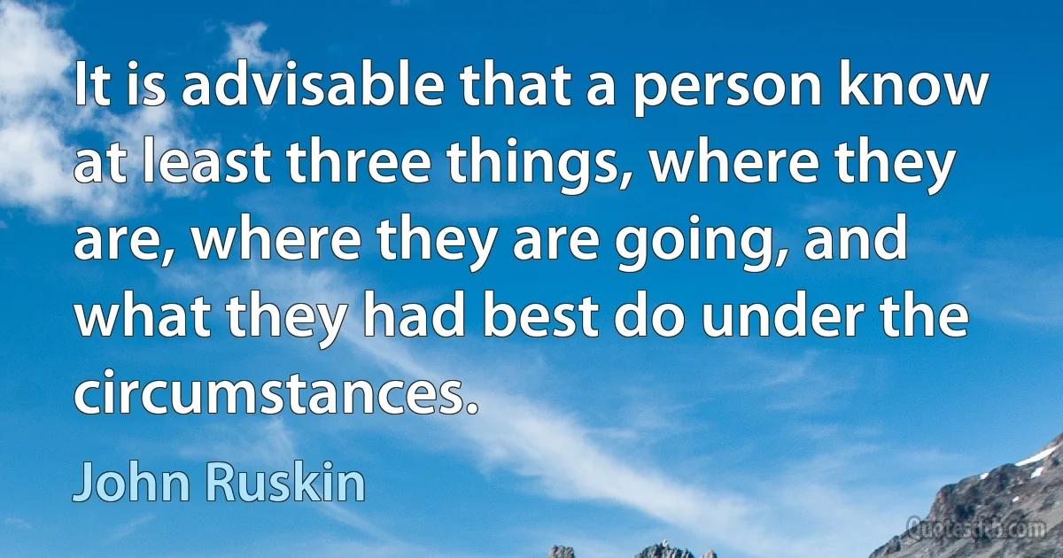 It is advisable that a person know at least three things, where they are, where they are going, and what they had best do under the circumstances. (John Ruskin)