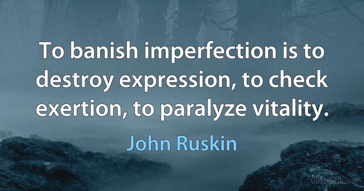 To banish imperfection is to destroy expression, to check exertion, to paralyze vitality. (John Ruskin)