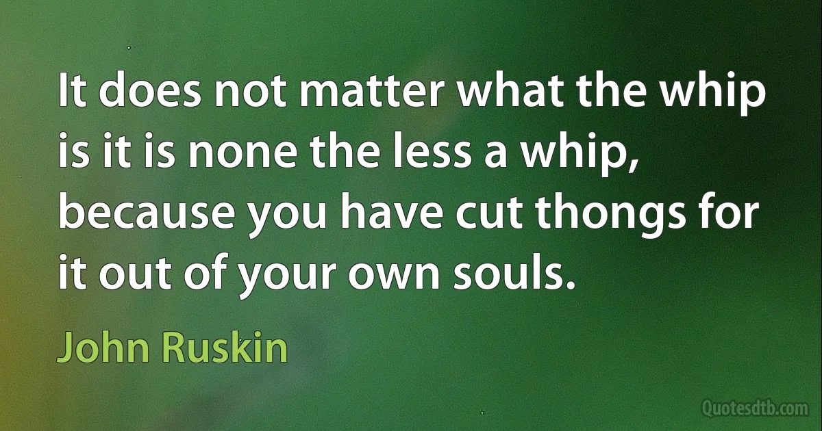 It does not matter what the whip is it is none the less a whip, because you have cut thongs for it out of your own souls. (John Ruskin)