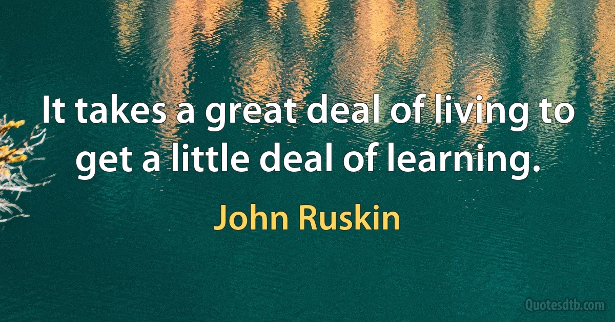 It takes a great deal of living to get a little deal of learning. (John Ruskin)