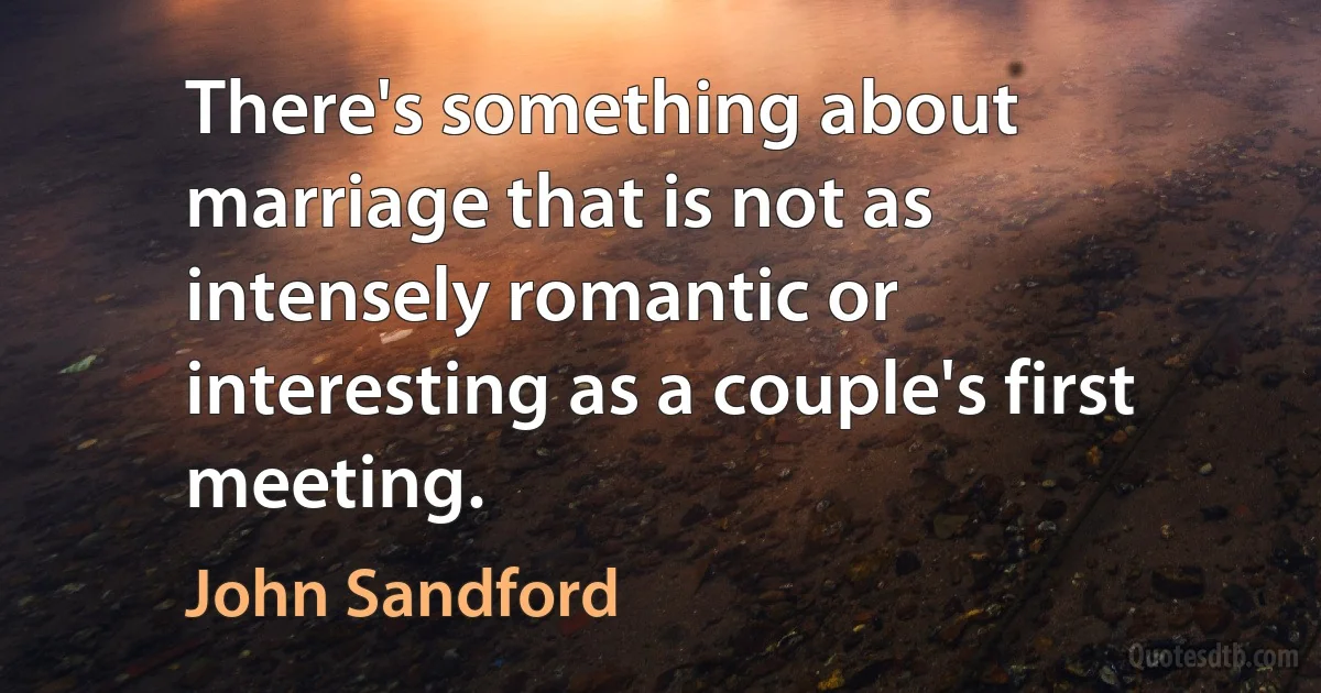 There's something about marriage that is not as intensely romantic or interesting as a couple's first meeting. (John Sandford)