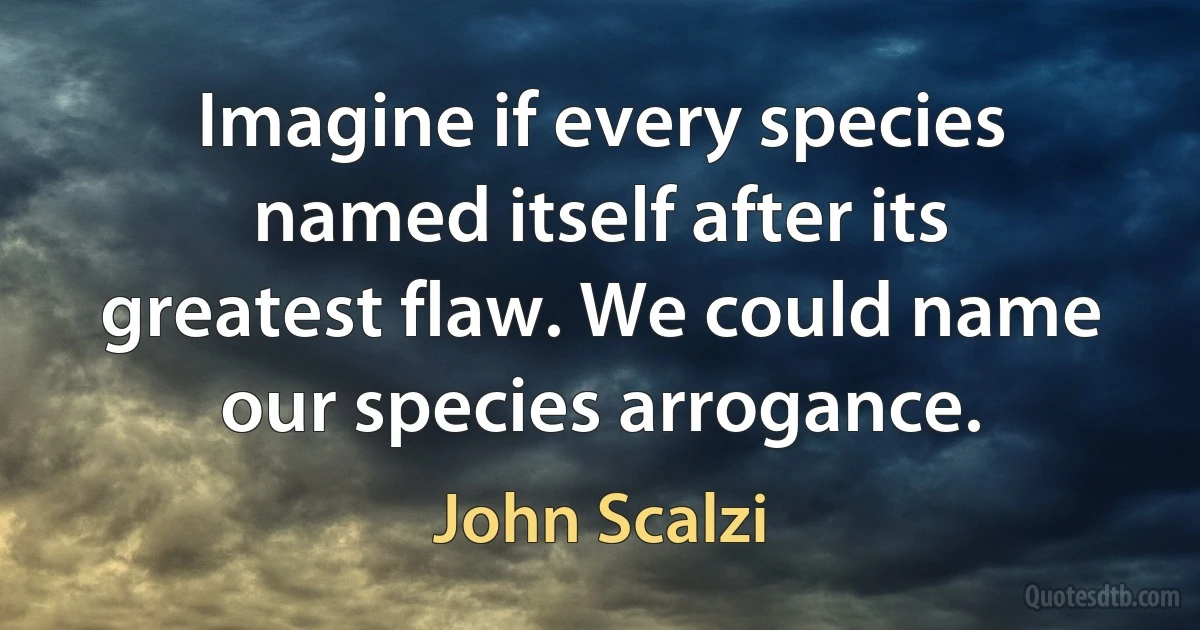 Imagine if every species named itself after its greatest flaw. We could name our species arrogance. (John Scalzi)