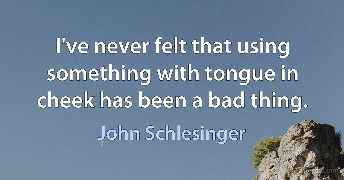 I've never felt that using something with tongue in cheek has been a bad thing. (John Schlesinger)