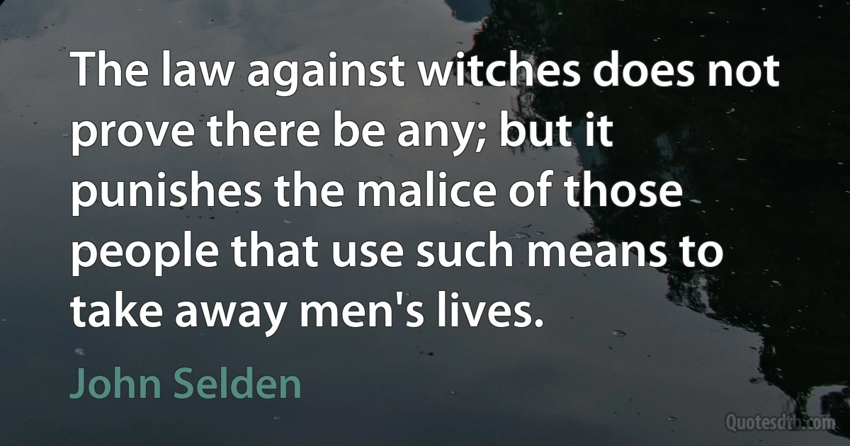 The law against witches does not prove there be any; but it punishes the malice of those people that use such means to take away men's lives. (John Selden)