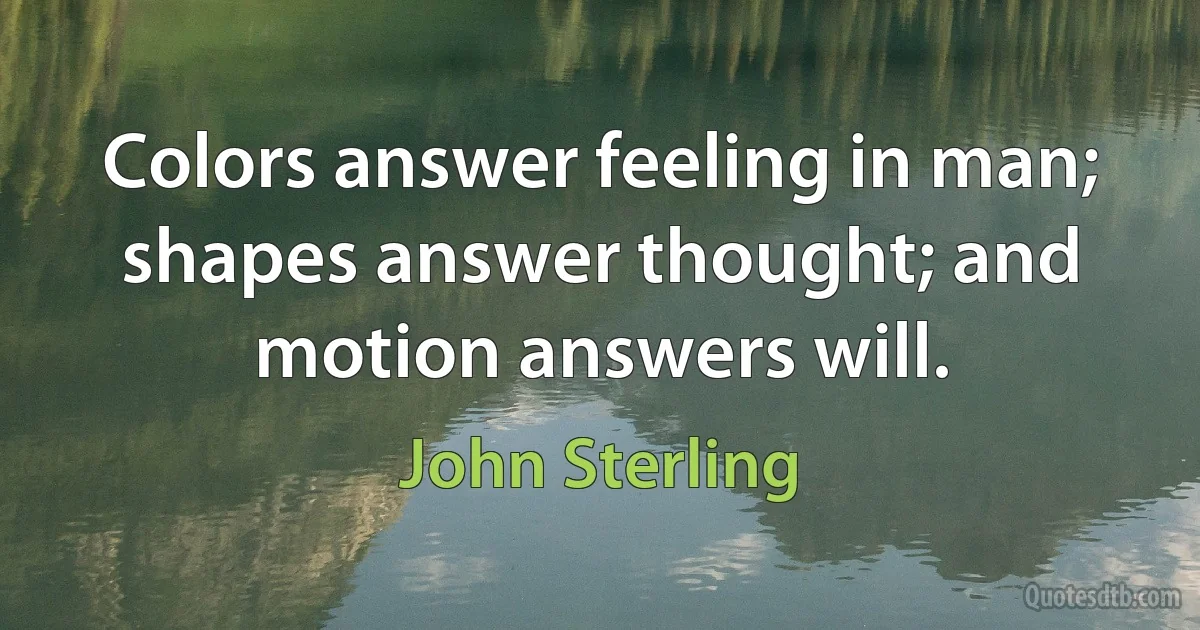 Colors answer feeling in man; shapes answer thought; and motion answers will. (John Sterling)