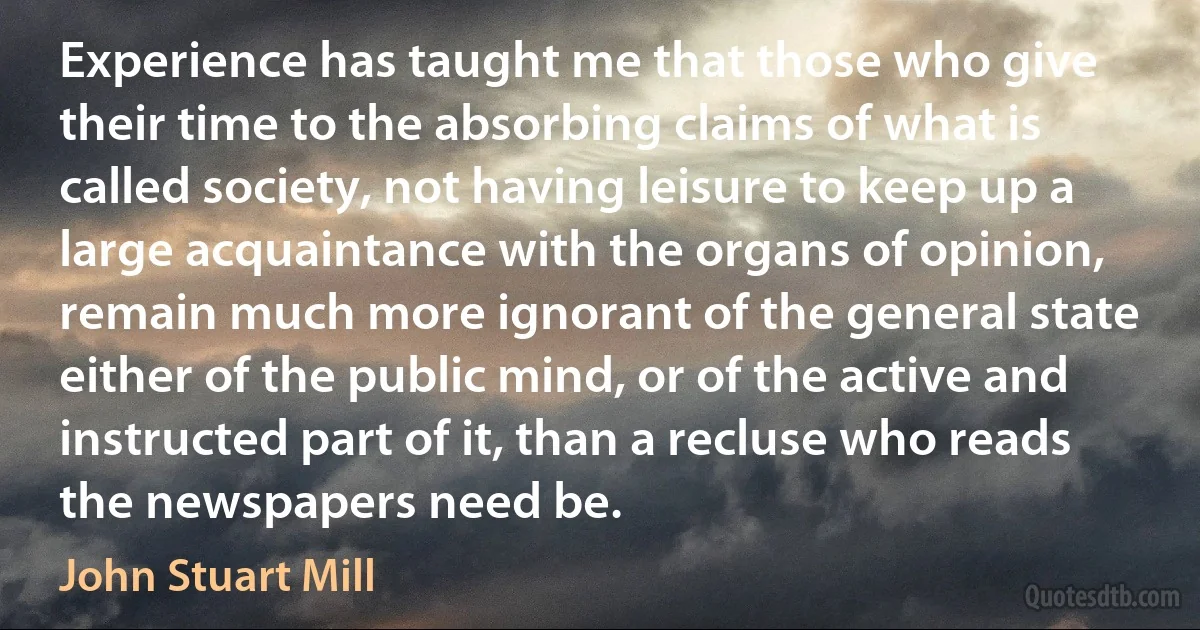 Experience has taught me that those who give their time to the absorbing claims of what is called society, not having leisure to keep up a large acquaintance with the organs of opinion, remain much more ignorant of the general state either of the public mind, or of the active and instructed part of it, than a recluse who reads the newspapers need be. (John Stuart Mill)