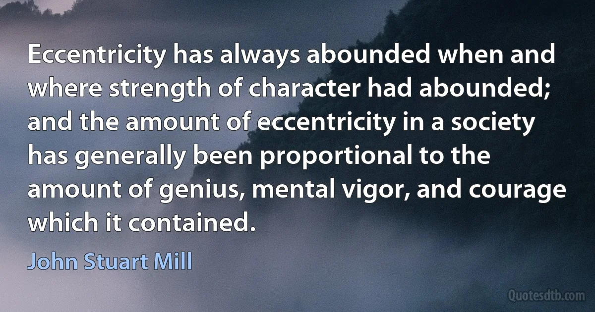 Eccentricity has always abounded when and where strength of character had abounded; and the amount of eccentricity in a society has generally been proportional to the amount of genius, mental vigor, and courage which it contained. (John Stuart Mill)