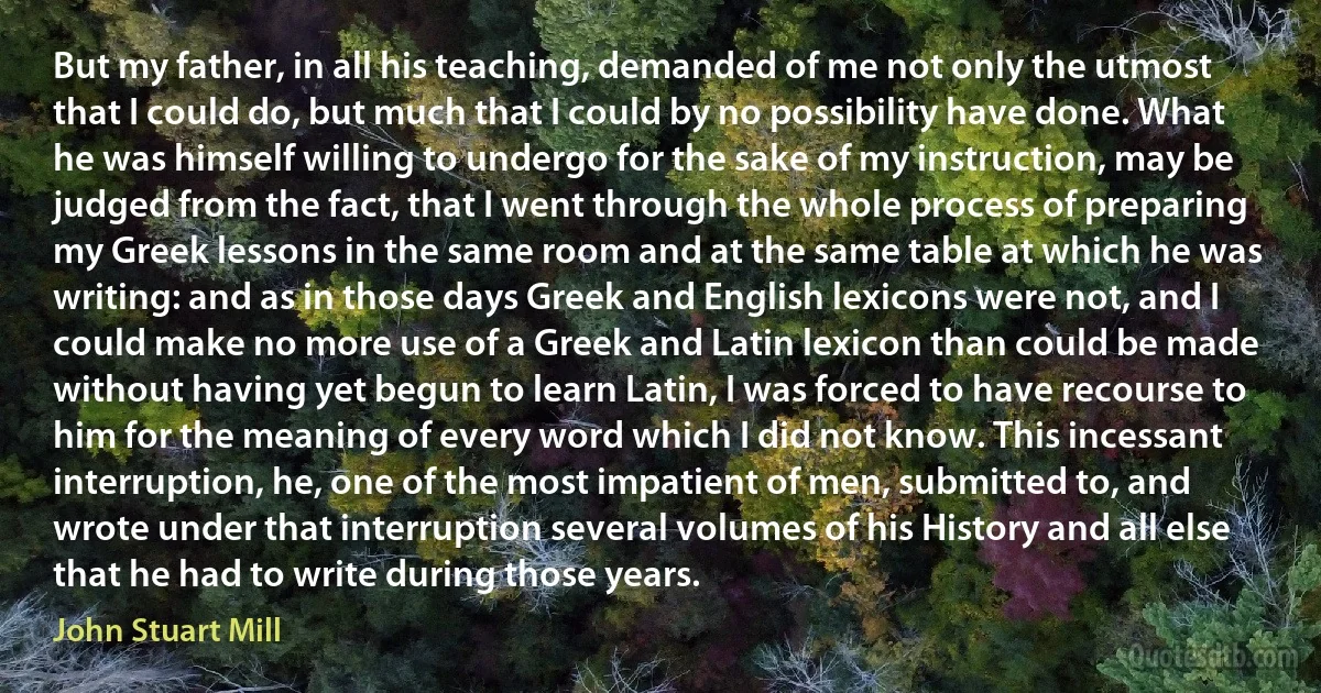 But my father, in all his teaching, demanded of me not only the utmost that I could do, but much that I could by no possibility have done. What he was himself willing to undergo for the sake of my instruction, may be judged from the fact, that I went through the whole process of preparing my Greek lessons in the same room and at the same table at which he was writing: and as in those days Greek and English lexicons were not, and I could make no more use of a Greek and Latin lexicon than could be made without having yet begun to learn Latin, I was forced to have recourse to him for the meaning of every word which I did not know. This incessant interruption, he, one of the most impatient of men, submitted to, and wrote under that interruption several volumes of his History and all else that he had to write during those years. (John Stuart Mill)