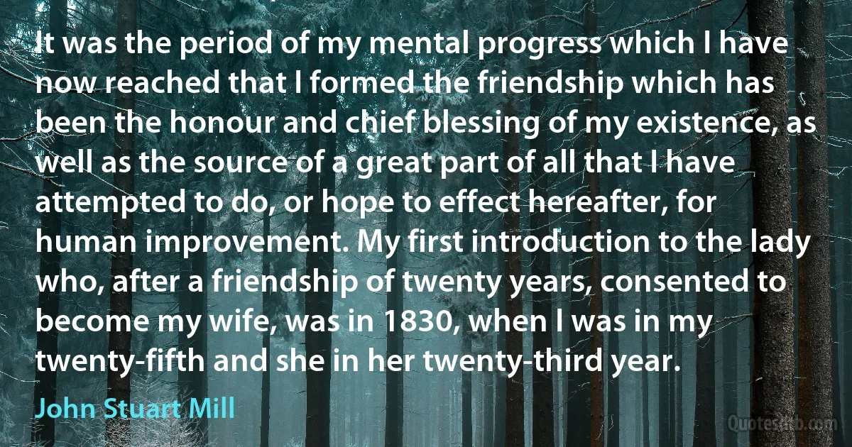 It was the period of my mental progress which I have now reached that I formed the friendship which has been the honour and chief blessing of my existence, as well as the source of a great part of all that I have attempted to do, or hope to effect hereafter, for human improvement. My first introduction to the lady who, after a friendship of twenty years, consented to become my wife, was in 1830, when I was in my twenty-fifth and she in her twenty-third year. (John Stuart Mill)