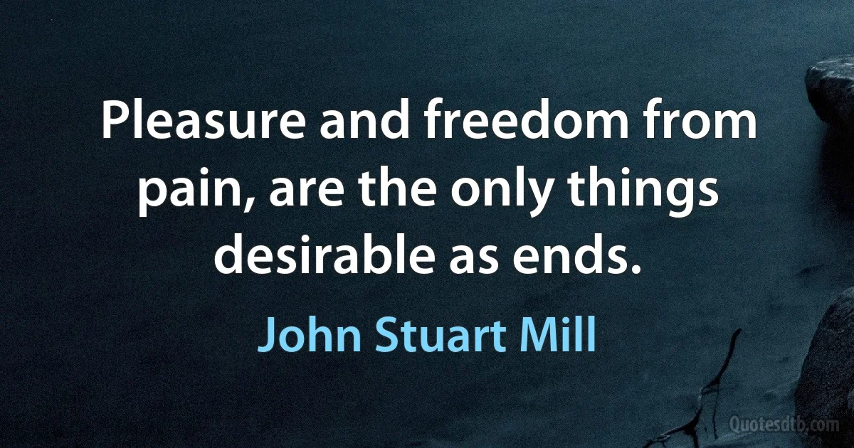 Pleasure and freedom from pain, are the only things desirable as ends. (John Stuart Mill)