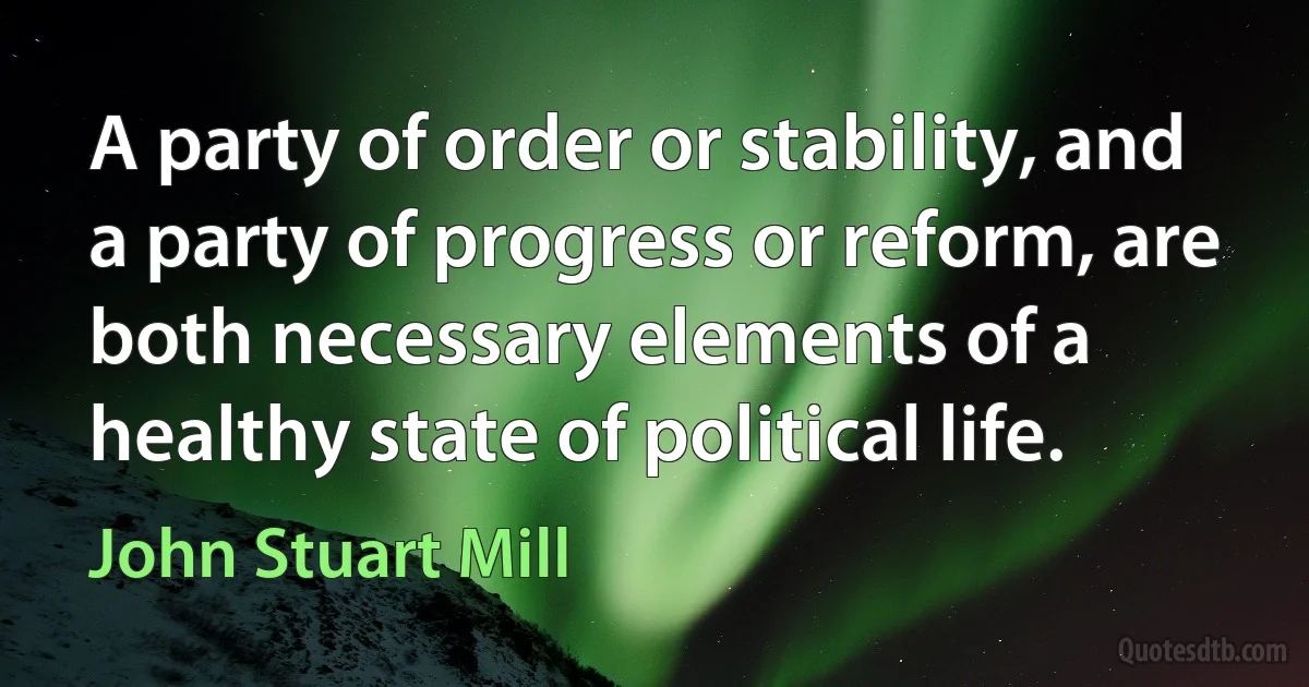 A party of order or stability, and a party of progress or reform, are both necessary elements of a healthy state of political life. (John Stuart Mill)