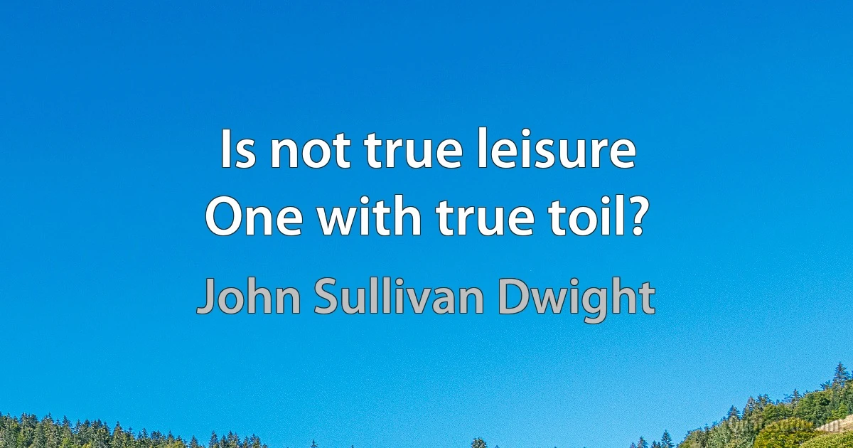 Is not true leisure
One with true toil? (John Sullivan Dwight)