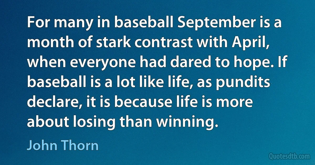 For many in baseball September is a month of stark contrast with April, when everyone had dared to hope. If baseball is a lot like life, as pundits declare, it is because life is more about losing than winning. (John Thorn)