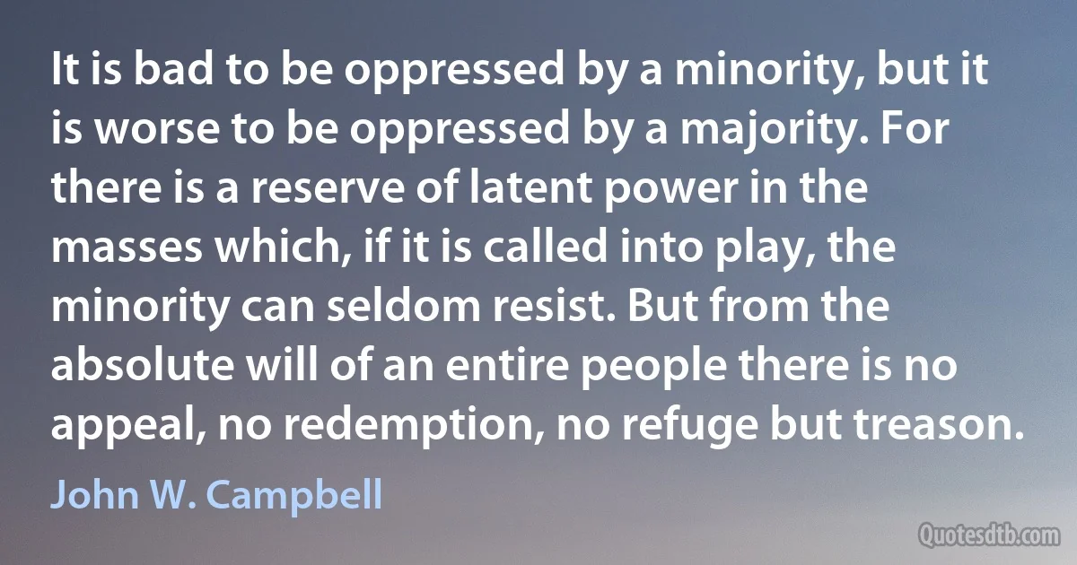 It is bad to be oppressed by a minority, but it is worse to be oppressed by a majority. For there is a reserve of latent power in the masses which, if it is called into play, the minority can seldom resist. But from the absolute will of an entire people there is no appeal, no redemption, no refuge but treason. (John W. Campbell)