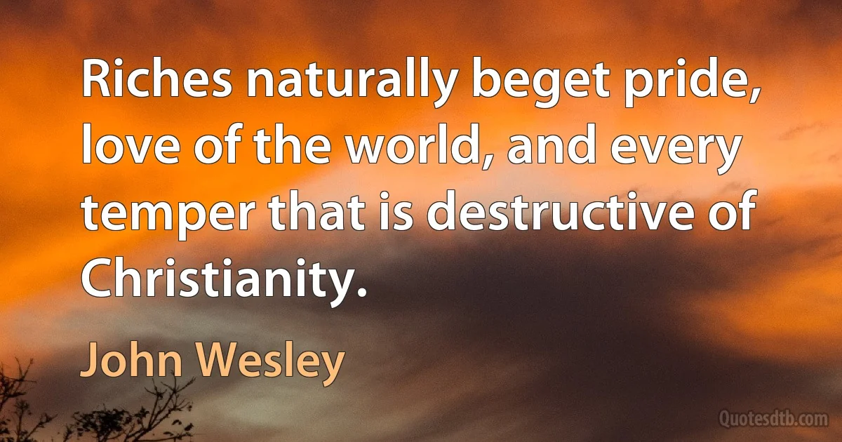 Riches naturally beget pride, love of the world, and every temper that is destructive of Christianity. (John Wesley)