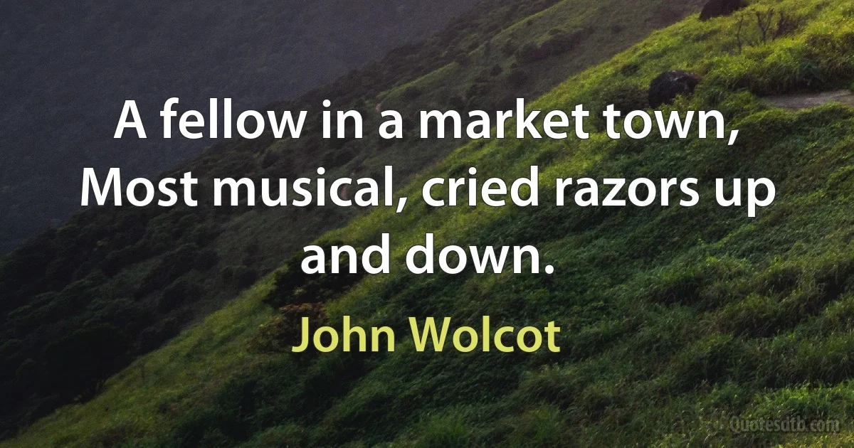 A fellow in a market town,
Most musical, cried razors up and down. (John Wolcot)