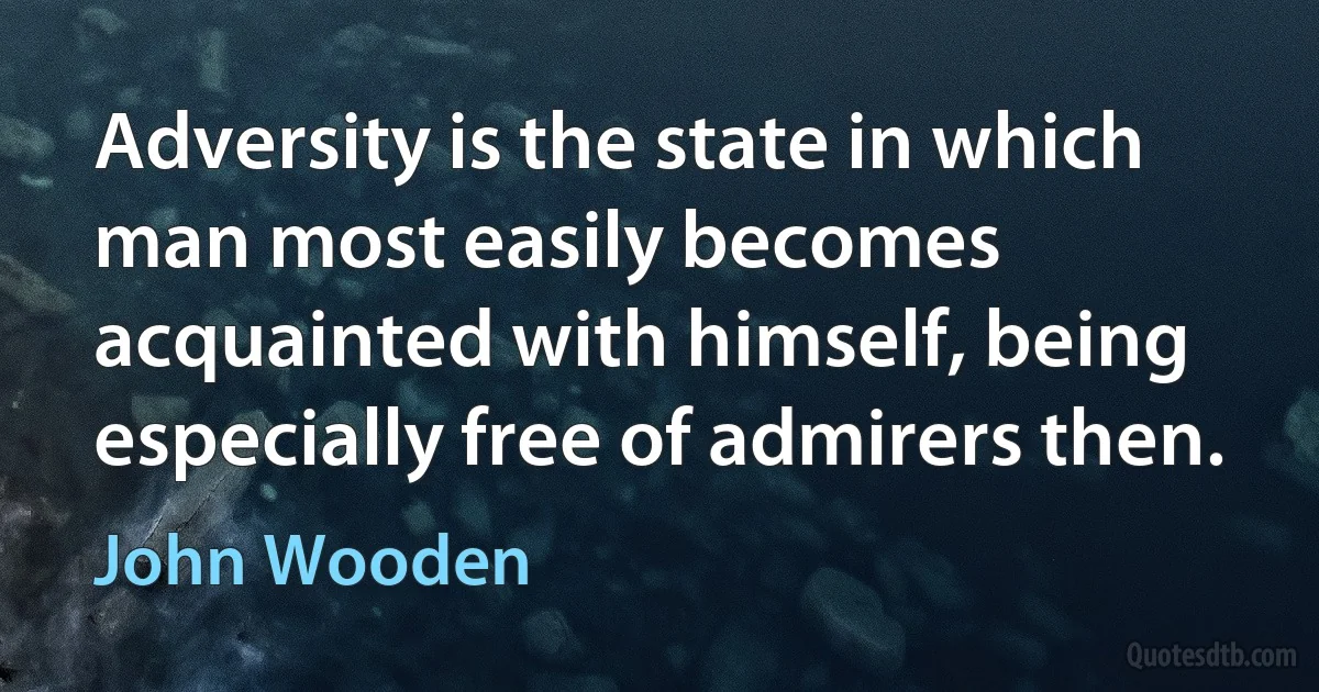 Adversity is the state in which man most easily becomes acquainted with himself, being especially free of admirers then. (John Wooden)