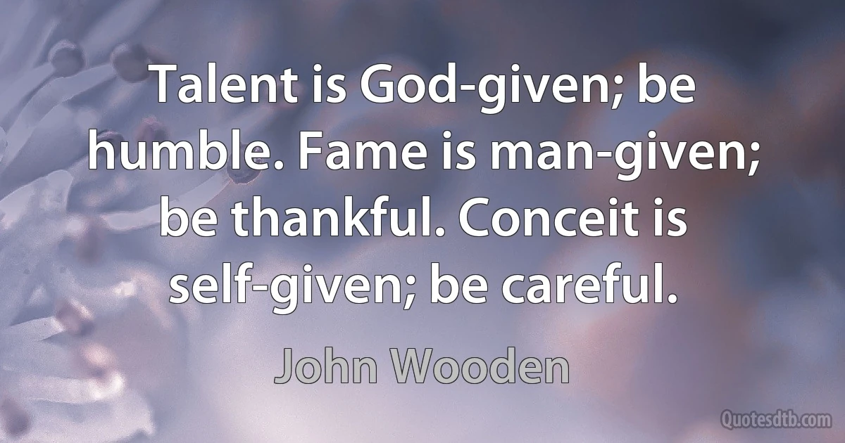 Talent is God-given; be humble. Fame is man-given; be thankful. Conceit is self-given; be careful. (John Wooden)