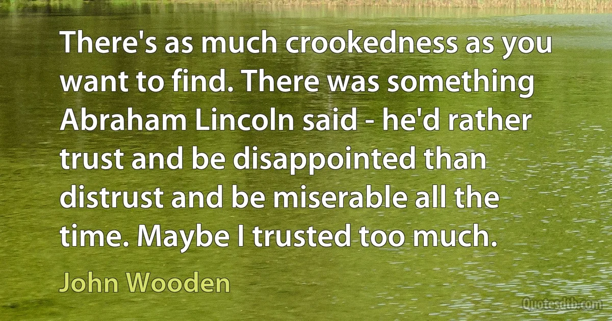 There's as much crookedness as you want to find. There was something Abraham Lincoln said - he'd rather trust and be disappointed than distrust and be miserable all the time. Maybe I trusted too much. (John Wooden)