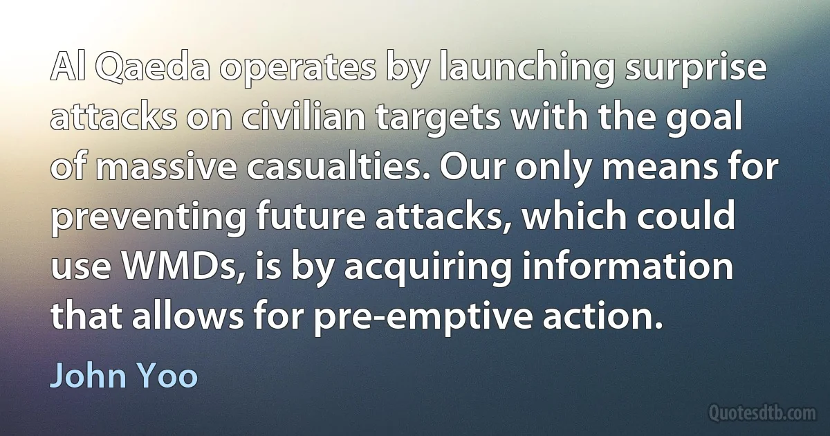 Al Qaeda operates by launching surprise attacks on civilian targets with the goal of massive casualties. Our only means for preventing future attacks, which could use WMDs, is by acquiring information that allows for pre-emptive action. (John Yoo)