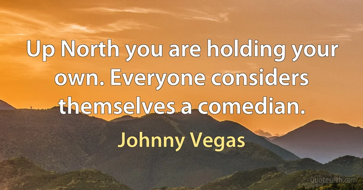 Up North you are holding your own. Everyone considers themselves a comedian. (Johnny Vegas)