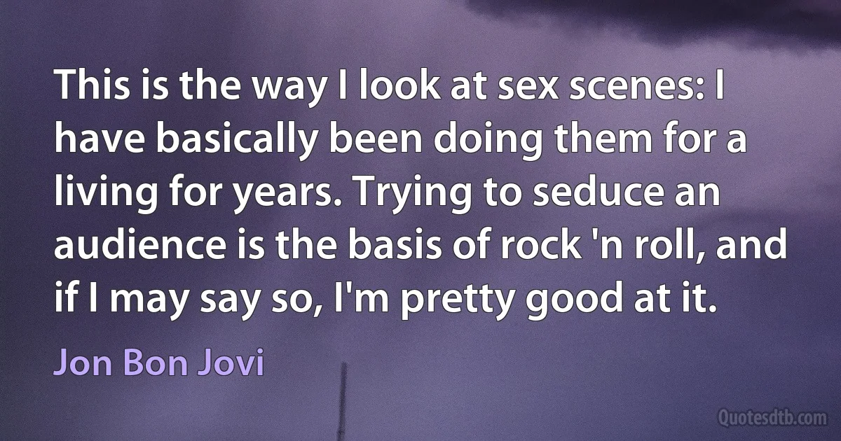 This is the way I look at sex scenes: I have basically been doing them for a living for years. Trying to seduce an audience is the basis of rock 'n roll, and if I may say so, I'm pretty good at it. (Jon Bon Jovi)