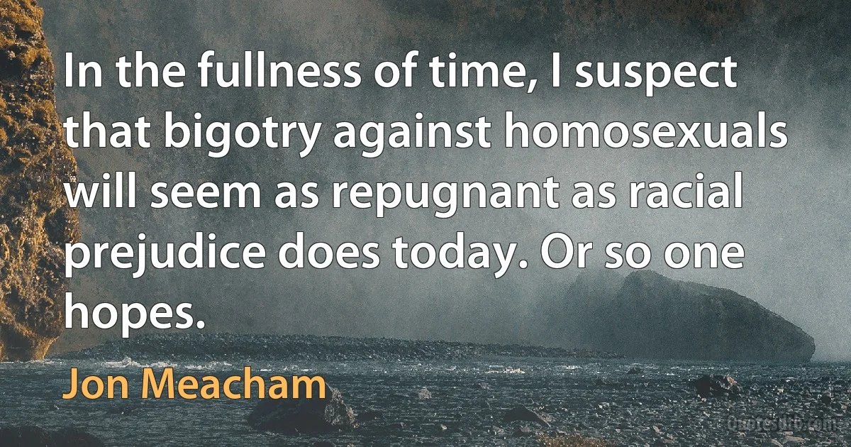 In the fullness of time, I suspect that bigotry against homosexuals will seem as repugnant as racial prejudice does today. Or so one hopes. (Jon Meacham)