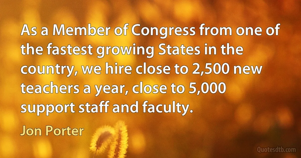 As a Member of Congress from one of the fastest growing States in the country, we hire close to 2,500 new teachers a year, close to 5,000 support staff and faculty. (Jon Porter)