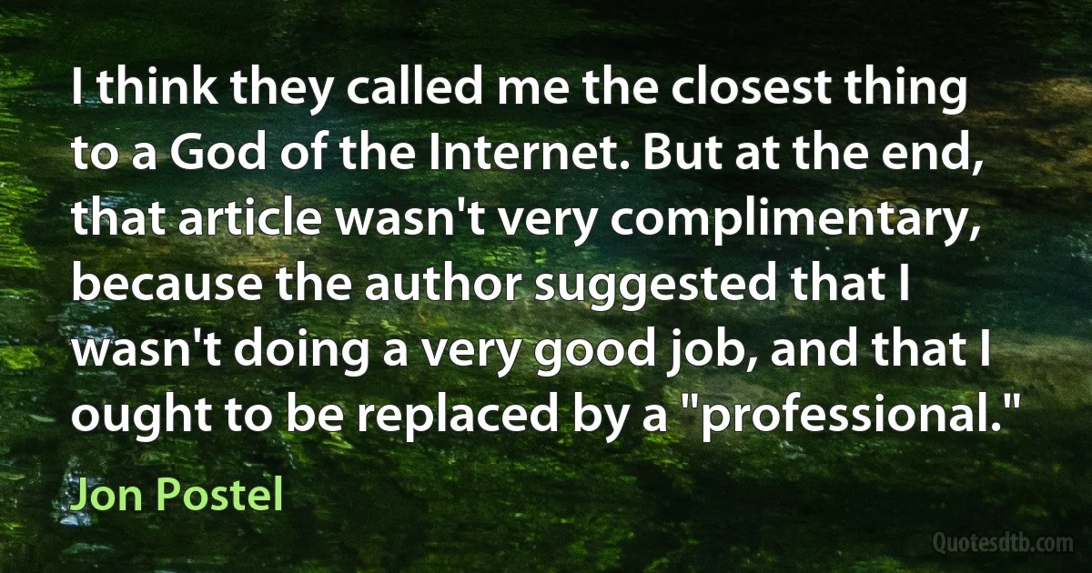 I think they called me the closest thing to a God of the Internet. But at the end, that article wasn't very complimentary, because the author suggested that I wasn't doing a very good job, and that I ought to be replaced by a "professional." (Jon Postel)