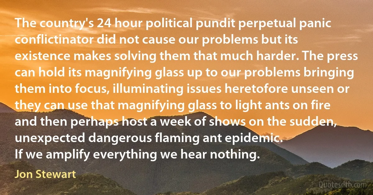 The country's 24 hour political pundit perpetual panic conflictinator did not cause our problems but its existence makes solving them that much harder. The press can hold its magnifying glass up to our problems bringing them into focus, illuminating issues heretofore unseen or they can use that magnifying glass to light ants on fire and then perhaps host a week of shows on the sudden, unexpected dangerous flaming ant epidemic.
If we amplify everything we hear nothing. (Jon Stewart)