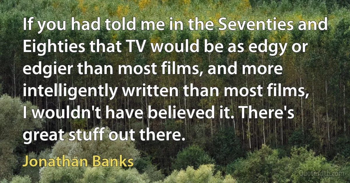 If you had told me in the Seventies and Eighties that TV would be as edgy or edgier than most films, and more intelligently written than most films, I wouldn't have believed it. There's great stuff out there. (Jonathan Banks)