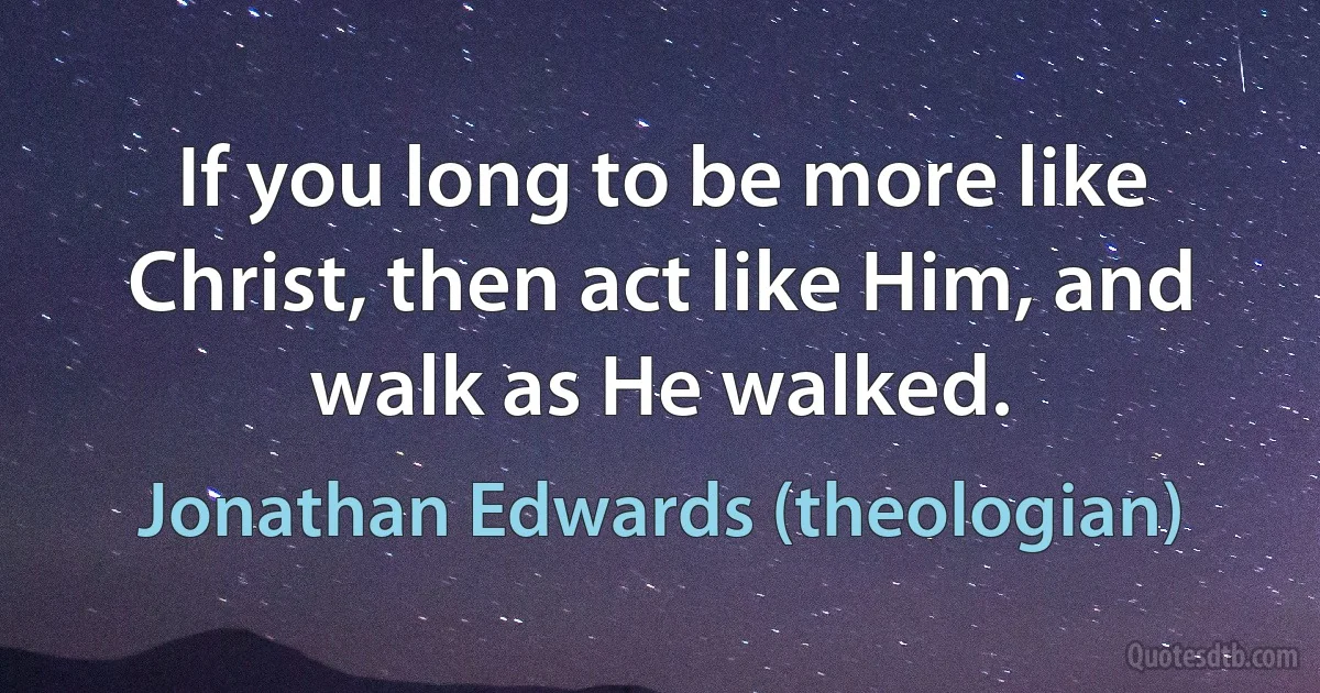 If you long to be more like Christ, then act like Him, and walk as He walked. (Jonathan Edwards (theologian))