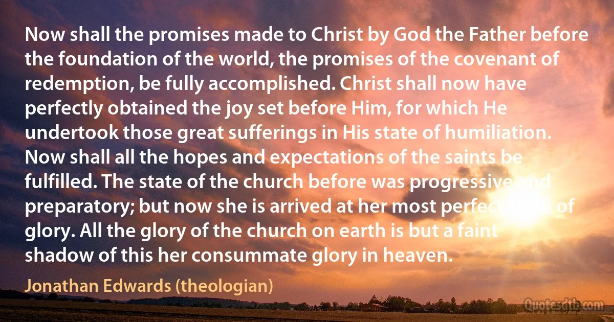 Now shall the promises made to Christ by God the Father before the foundation of the world, the promises of the covenant of redemption, be fully accomplished. Christ shall now have perfectly obtained the joy set before Him, for which He undertook those great sufferings in His state of humiliation. Now shall all the hopes and expectations of the saints be fulfilled. The state of the church before was progressive and preparatory; but now she is arrived at her most perfect state of glory. All the glory of the church on earth is but a faint shadow of this her consummate glory in heaven. (Jonathan Edwards (theologian))