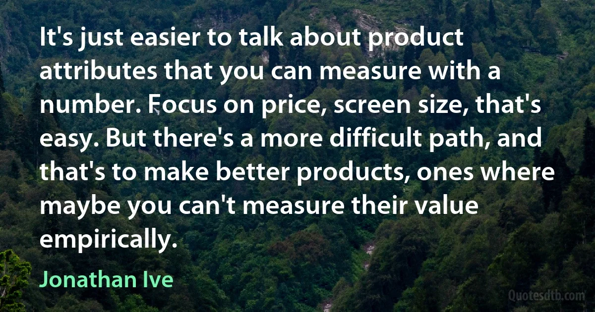 It's just easier to talk about product attributes that you can measure with a number. Focus on price, screen size, that's easy. But there's a more difficult path, and that's to make better products, ones where maybe you can't measure their value empirically. (Jonathan Ive)