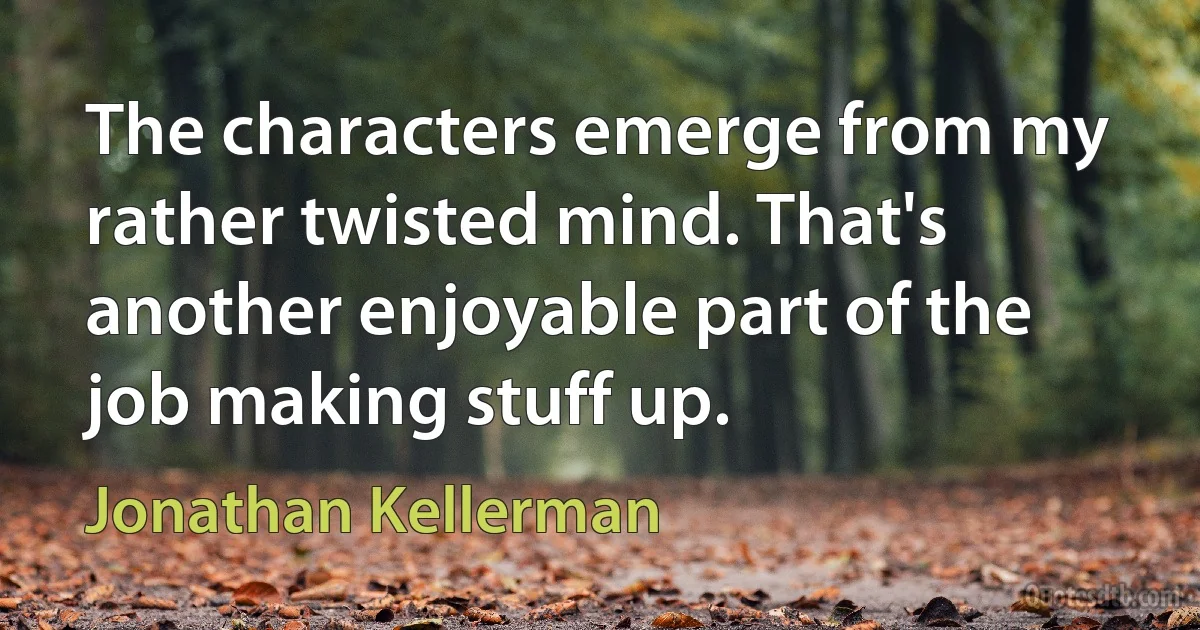 The characters emerge from my rather twisted mind. That's another enjoyable part of the job making stuff up. (Jonathan Kellerman)