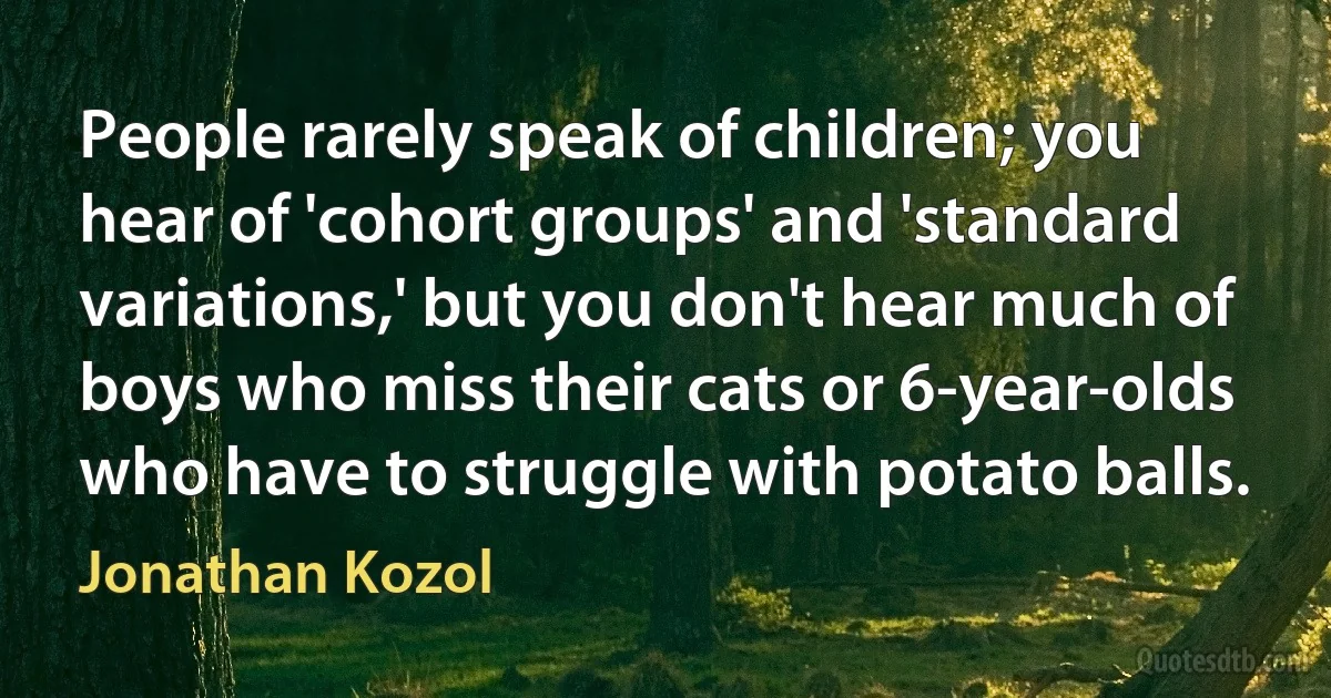 People rarely speak of children; you hear of 'cohort groups' and 'standard variations,' but you don't hear much of boys who miss their cats or 6-year-olds who have to struggle with potato balls. (Jonathan Kozol)