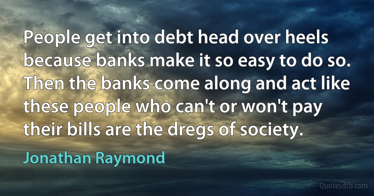 People get into debt head over heels because banks make it so easy to do so. Then the banks come along and act like these people who can't or won't pay their bills are the dregs of society. (Jonathan Raymond)